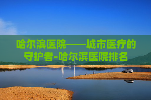 哈尔滨医院——城市医疗的守护者-哈尔滨医院排名