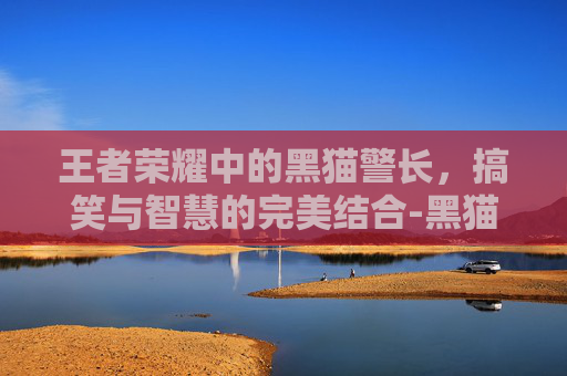 王者荣耀中的黑猫警长，搞笑与智慧的完美结合-黑猫警长王者归来