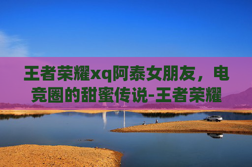 王者荣耀xq阿泰女朋友，电竞圈的甜蜜传说-王者荣耀阿泰现在在哪个战队