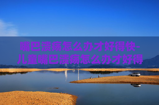 嘴巴溃疡怎么办才好得快-儿童嘴巴溃疡怎么办才好得快