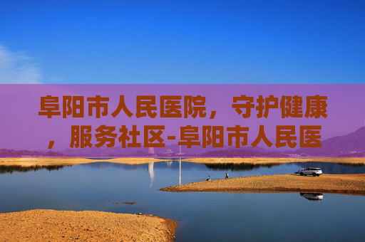 阜阳市人民医院，守护健康，服务社区-阜阳市人民医院电话咨询24小时