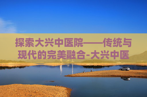 探索大兴中医院——传统与现代的完美融合-大兴中医院专家坐诊表