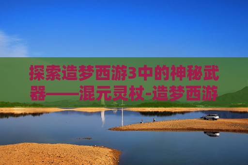 探索造梦西游3中的神秘武器——混元灵杖-造梦西游3混元灵杖在哪容易掉