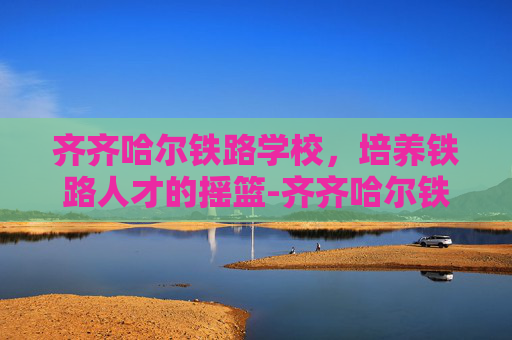齐齐哈尔铁路学校，培养铁路人才的摇篮-齐齐哈尔铁路学校招生简章