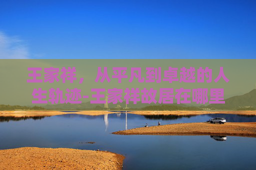 王家祥，从平凡到卓越的人生轨迹-王家祥故居在哪里?