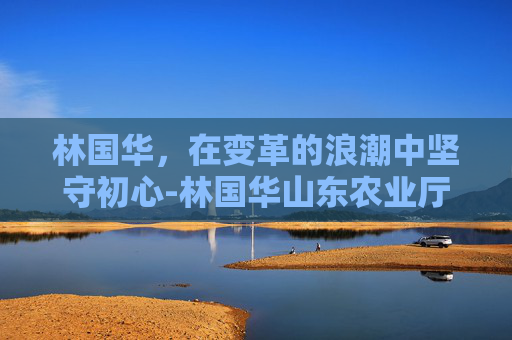 林国华，在变革的浪潮中坚守初心-林国华山东农业厅