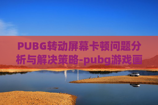 PUBG转动屏幕卡顿问题分析与解决策略-pubg游戏画面卡住