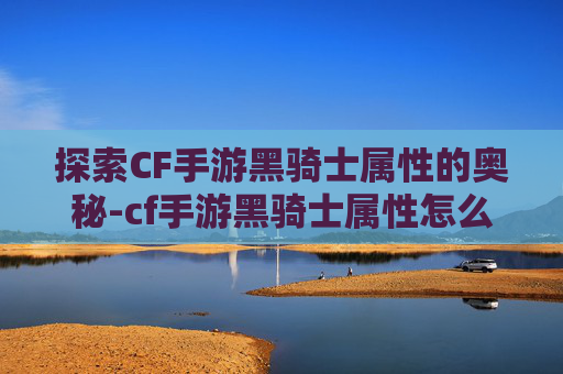 探索CF手游黑骑士属性的奥秘-cf手游黑骑士属性怎么加点
