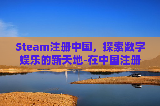 Steam注册中国，探索数字娱乐的新天地-在中国注册steam上不去怎么办