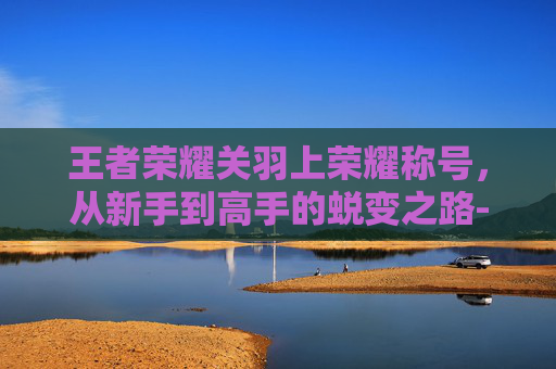 王者荣耀关羽上荣耀称号，从新手到高手的蜕变之路-王者荣耀关羽上荣耀称号怎么获得