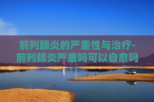 前列腺炎的严重性与治疗-前列腺炎严重吗可以自愈吗