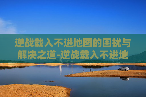 逆战载入不进地图的困扰与解决之道-逆战载入不进地图怎么办