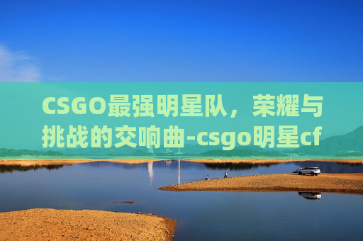 CSGO最强明星队，荣耀与挑战的交响曲-csgo明星cfg