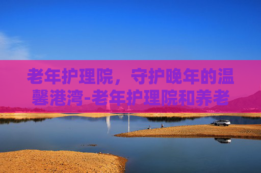 老年护理院，守护晚年的温馨港湾-老年护理院和养老院的区别