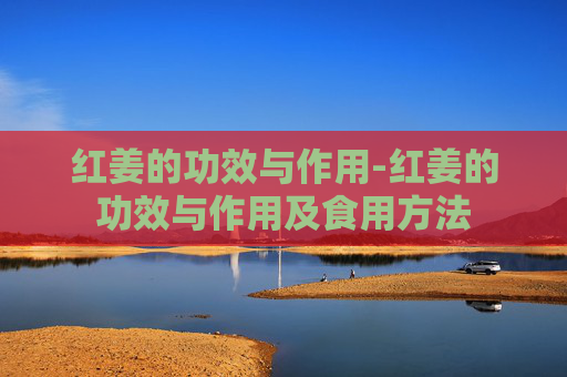 红姜的功效与作用-红姜的功效与作用及食用方法