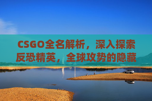 CSGO全名解析，深入探索反恐精英，全球攻势的隐藏身份-csgo全名叫什么名字