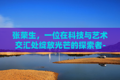 张荣生，一位在科技与艺术交汇处绽放光芒的探索者-盘州市张荣生