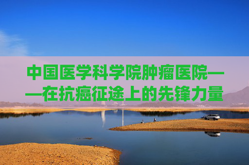 中国医学科学院肿瘤医院——在抗癌征途上的先锋力量-中国医学科学院肿瘤医院挂号app