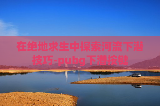 在绝地求生中探索河流下潜技巧-pubg下潜按键