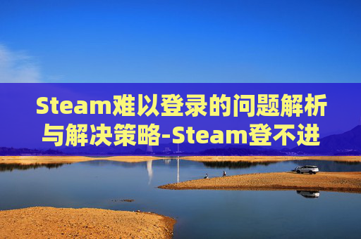 Steam难以登录的问题解析与解决策略-Steam登不进去