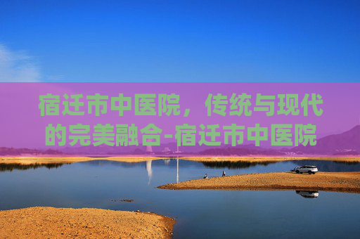 宿迁市中医院，传统与现代的完美融合-宿迁市中医院官网