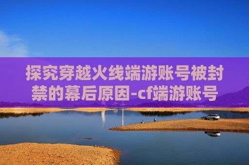 探究穿越火线端游账号被封禁的幕后原因-cf端游账号封号怎么申诉