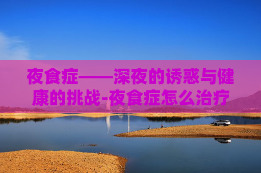 夜食症——深夜的诱惑与健康的挑战-夜食症怎么治疗