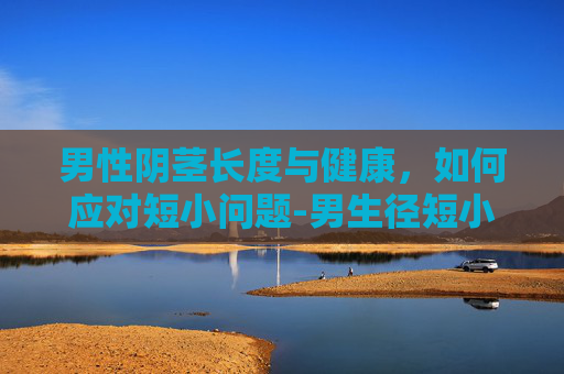 男性阴茎长度与健康，如何应对短小问题-男生径短小怎么办