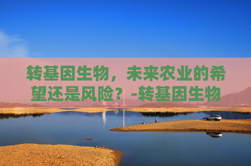 转基因生物，未来农业的希望还是风险？-转基因生物有哪些