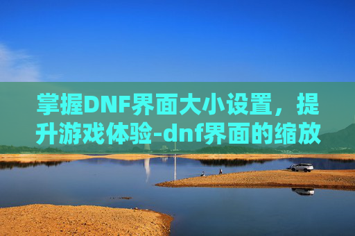 掌握DNF界面大小设置，提升游戏体验-dnf界面的缩放比例如何设置