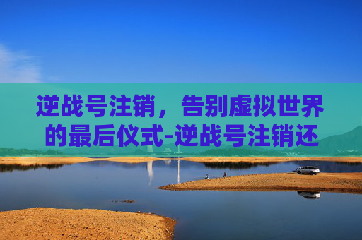 逆战号注销，告别虚拟世界的最后仪式-逆战号注销还能拿回吗