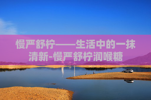 慢严舒柠——生活中的一抹清新-慢严舒柠润喉糖