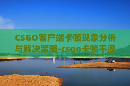 CSGO客户端卡顿现象分析与解决策略-csgo卡顿不流畅解决办法
