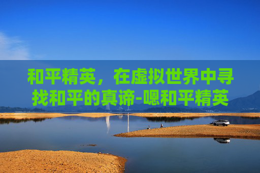 和平精英，在虚拟世界中寻找和平的真谛-嗯和平精英的