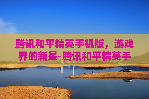 腾讯和平精英手机版，游戏界的新星-腾讯和平精英手机版官网