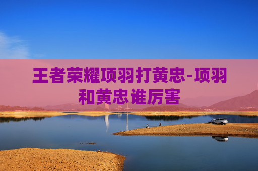 王者荣耀项羽打黄忠-项羽和黄忠谁厉害