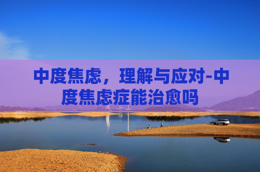 中度焦虑，理解与应对-中度焦虑症能治愈吗