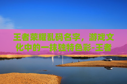 王者荣耀乱码名字，游戏文化中的一抹独特色彩-王者荣耀乱码名字大全