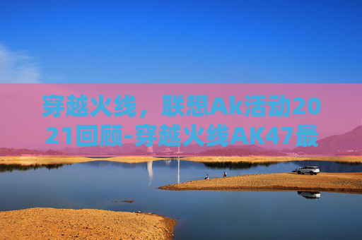 穿越火线，联想Ak活动2021回顾-穿越火线AK47最新皮肤