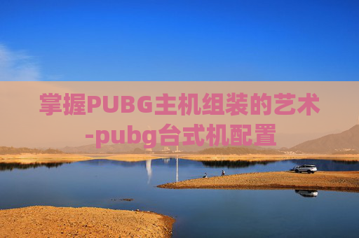 掌握PUBG主机组装的艺术-pubg台式机配置
