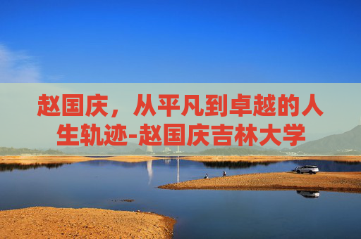 赵国庆，从平凡到卓越的人生轨迹-赵国庆吉林大学