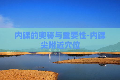 内踝的奥秘与重要性-内踝尖附近穴位