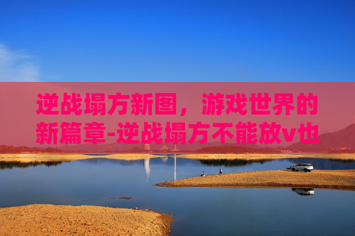 逆战塌方新图，游戏世界的新篇章-逆战塌方不能放v也不能换形态