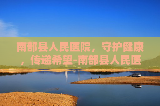 南部县人民医院，守护健康，传递希望-南部县人民医院地址