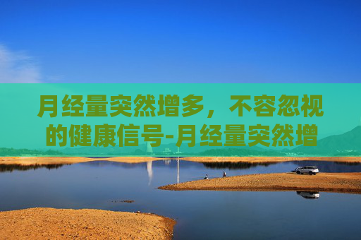 月经量突然增多，不容忽视的健康信号-月经量突然增多且鲜红