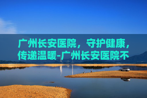 广州长安医院，守护健康，传递温暖-广州长安医院不孕不育