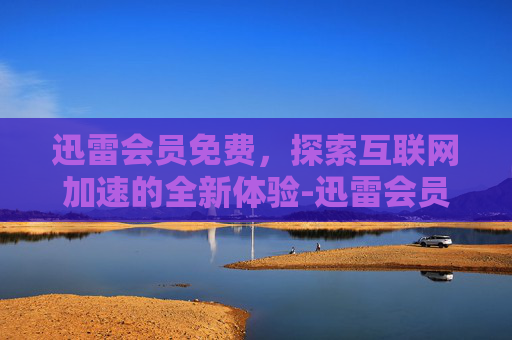 迅雷会员免费，探索互联网加速的全新体验-迅雷会员免费领取