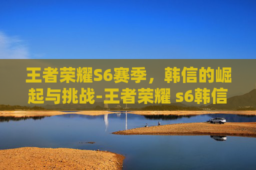 王者荣耀S6赛季，韩信的崛起与挑战-王者荣耀 s6韩信怎么获得
