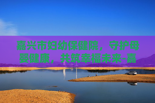 嘉兴市妇幼保健院，守护母婴健康，共筑幸福未来-嘉兴市妇幼保健院电话