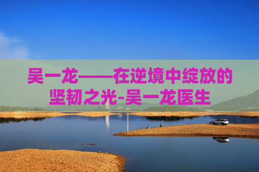 吴一龙——在逆境中绽放的坚韧之光-吴一龙医生